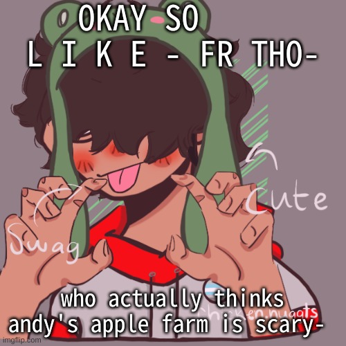 like its just a bunch of pixel dudes trying to be doki doki (in my opinion- ) | OKAY SO     L I K E - FR THO-; who actually thinks andy's apple farm is scary- | image tagged in remaking an old pisscrew go brrrr | made w/ Imgflip meme maker