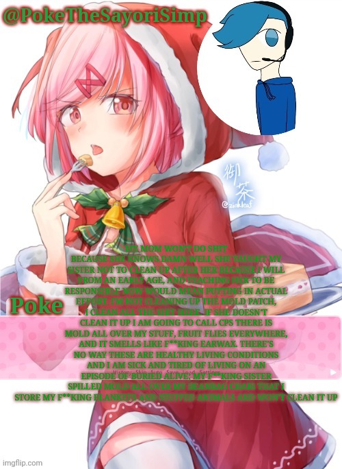 Poke's natsuki christmas template | MY MOM WON'T DO SHIT BECAUSE SHE KNOWS DAMN WELL SHE TAUGHT MY SISTER NOT TO CLEAN UP AFTER HER BECAUSE I WILL FROM AN EARLY AGE, AND TEACHING HER TO BE RESPONSIBLE NOW WOULD MEAN PUTTING IN ACTUAL EFFORT. I'M NOT CLEANING UP THE MOLD PATCH, I CLEAN ALL THE SHIT HERE. IF SHE DOESN'T CLEAN IT UP I AM GOING TO CALL CPS THERE IS MOLD ALL OVER MY STUFF, FRUIT FLIES EVERYWHERE, AND IT SMELLS LIKE F**KING EARWAX. THERE'S NO WAY THESE ARE HEALTHY LIVING CONDITIONS AND I AM SICK AND TIRED OF LIVING ON AN EPISODE OF BURIED ALIVE; MY F**KING SISTER SPILLED MOLD ALL OVER MY BEANBAG CHAIR THAT I STORE MY F**KING BLANKETS AND STUFFED ANIMALS AND WON'T CLEAN IT UP | image tagged in poke's natsuki christmas template | made w/ Imgflip meme maker