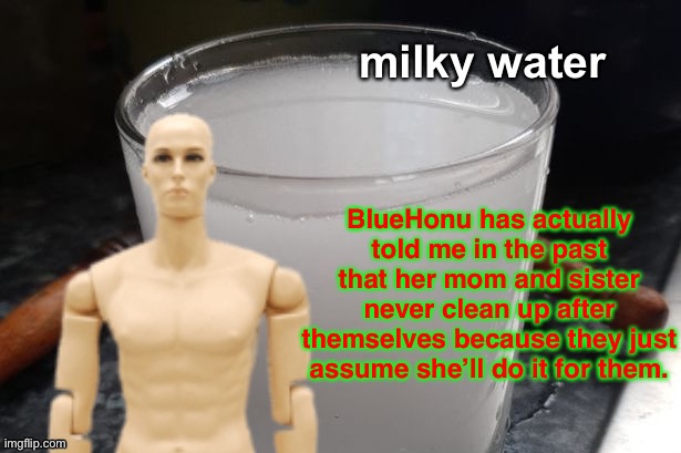 This is true (but feel free to copypasta) | BlueHonu has actually told me in the past that her mom and sister never clean up after themselves because they just assume she’ll do it for them. | image tagged in milky water | made w/ Imgflip meme maker