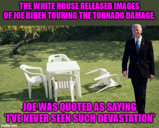 Well, he checked that box | THE WHITE HOUSE RELEASED IMAGES OF JOE BIDEN TOURING THE TORNADO DAMAGE. JOE WAS QUOTED AS SAYING 'I'VE NEVER SEEN SUCH DEVASTATION' | image tagged in we will rebuild,biden,clueless | made w/ Imgflip meme maker