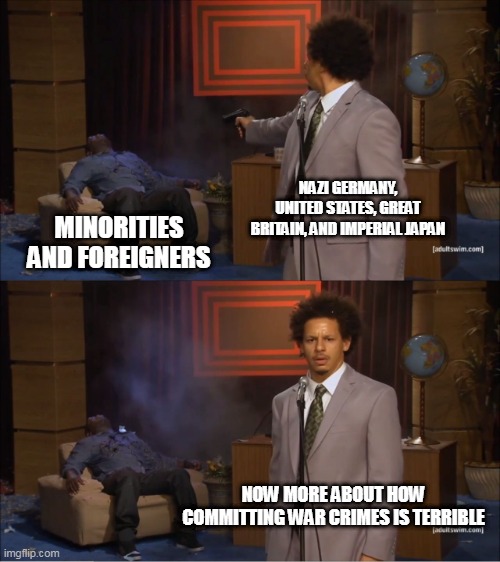 Hypocrisy | NAZI GERMANY, UNITED STATES, GREAT BRITAIN, AND IMPERIAL JAPAN; MINORITIES AND FOREIGNERS; NOW MORE ABOUT HOW COMMITTING WAR CRIMES IS TERRIBLE | image tagged in memes,who killed hannibal,war crime,war crimes,hypocrisy,double standard | made w/ Imgflip meme maker