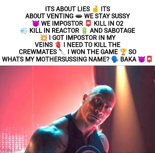 ITS ABOUT LIES 🤞 ITS ABOUT VENTING 🕳 WE STAY SUSSY 😈 WE IMPOSTOR 📮 KILL IN O2 💨 KILL IN REACTOR 🔋 AND SABOTAGE 💥 I GOT IMPOSTOR IN MY VEINS 🫀 I NEED TO KILL THE CREWMATES 🔪 I WON THE GAME 🏆 SO WHATS MY MOTHERSUSSING NAME? 🗣 BAKA 😈📮 | made w/ Imgflip meme maker