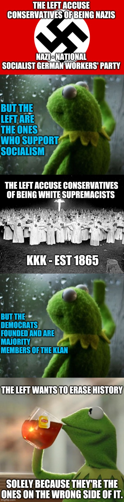 THE LEFT ACCUSE CONSERVATIVES OF BEING NAZIS; NAZI - NATIONAL SOCIALIST GERMAN WORKERS' PARTY; BUT THE LEFT ARE THE ONES WHO SUPPORT SOCIALISM; THE LEFT ACCUSE CONSERVATIVES OF BEING WHITE SUPREMACISTS; KKK - EST 1865; BUT THE DEMOCRATS FOUNDED AND ARE MAJORITY MEMBERS OF THE KLAN; THE LEFT WANTS TO ERASE HISTORY; SOLELY BECAUSE THEY'RE THE ONES ON THE WRONG SIDE OF IT. | image tagged in nazi germany,sometimes i wonder,kkk religion,memes,but that's none of my business | made w/ Imgflip meme maker