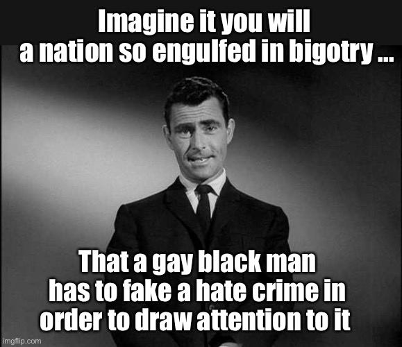 He was only trying to help | Imagine it you will 
a nation so engulfed in bigotry ... That a gay black man has to fake a hate crime in order to draw attention to it | image tagged in rod serling twilight zone,memes,politics lol | made w/ Imgflip meme maker