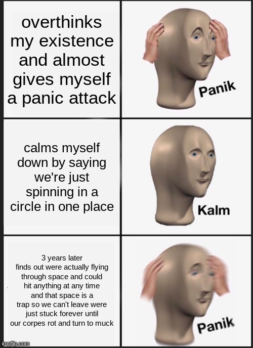 Panik Kalm Panik Meme | overthinks my existence and almost gives myself a panic attack; calms myself down by saying we're just spinning in a circle in one place; 3 years later finds out were actually flying through space and could hit anything at any time and that space is a trap so we can't leave were just stuck forever until our corpes rot and turn to muck | image tagged in memes,panik kalm panik | made w/ Imgflip meme maker