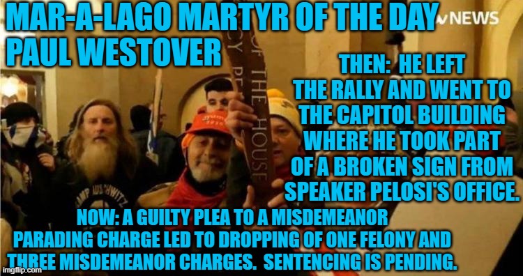 Another Guilty plea results in multiple charges being dropped. | MAR-A-LAGO MARTYR OF THE DAY           
PAUL WESTOVER; THEN:  HE LEFT THE RALLY AND WENT TO THE CAPITOL BUILDING WHERE HE TOOK PART OF A BROKEN SIGN FROM SPEAKER PELOSI'S OFFICE. NOW: A GUILTY PLEA TO A MISDEMEANOR PARADING CHARGE LED TO DROPPING OF ONE FELONY AND THREE MISDEMEANOR CHARGES.  SENTENCING IS PENDING. | image tagged in politics | made w/ Imgflip meme maker