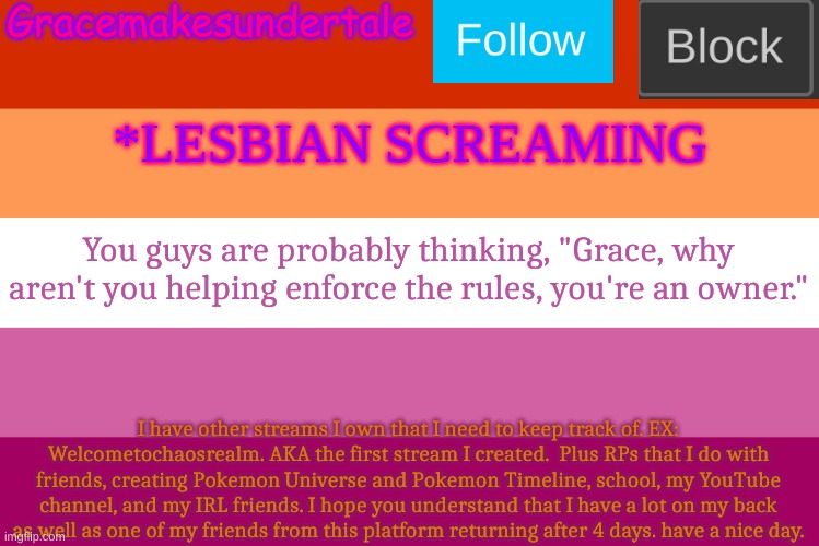 ... | You guys are probably thinking, "Grace, why aren't you helping enforce the rules, you're an owner."; I have other streams I own that I need to keep track of. EX: Welcometochaosrealm. AKA the first stream I created.  Plus RPs that I do with friends, creating Pokemon Universe and Pokemon Timeline, school, my YouTube channel, and my IRL friends. I hope you understand that I have a lot on my back as well as one of my friends from this platform returning after 4 days. have a nice day. | image tagged in lgbt template | made w/ Imgflip meme maker