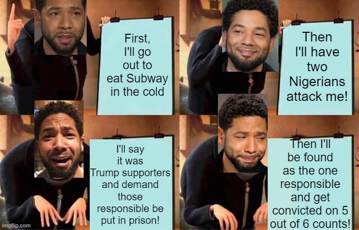 Jussie's Plan | Then I'll have two Nigerians attack me! First, I'll go out to eat Subway in the cold; I'll say it was Trump supporters and demand those responsible be put in prison! Then I'll be found as the one responsible and get convicted on 5 out of 6 counts! | image tagged in memes,gru's plan,jussie smollett,fake,hate crime,justice | made w/ Imgflip meme maker