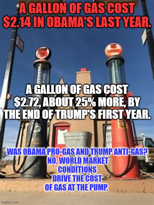 In "Free Markets," sometimes prices go up. | A GALLON OF GAS COST $2.14 IN OBAMA'S LAST YEAR. WAS OBAMA PRO-GAS AND TRUMP ANTI-GAS?  NO. WORLD MARKET CONDITIONS DRIVE THE COST OF GAS AT THE PUMP. A GALLON OF GAS COST $2.72, ABOUT 25% MORE, BY THE END OF TRUMP'S FIRST YEAR. | image tagged in politics | made w/ Imgflip meme maker