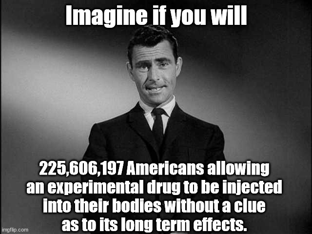 Imagine if | Imagine if you will; 225,606,197 Americans allowing
an experimental drug to be injected
into their bodies without a clue
as to its long term effects. | image tagged in rod serling twilight zone,drug,twilight,vaccine,covid,fear | made w/ Imgflip meme maker