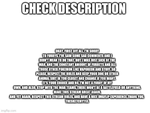 Announcement | OKAY, FIRST OFF ALL, I'M SORRY TO FURRYS. I'VE SAW SOME SAD COMMENTS AND I DIDN'T MEAN TO DO THAT. BUT I WAS JUST SICK OF THE WAR, AND THE CONSTANT AMOUNT OF FURRETS AND ALL THOSE OTHER POKEMON LIKE VAPOREON AND STUFF. SO PLEASE, RESPECT THE RULES AND KEEP YOUR DOG OR OTHER ANIMAL SUIT IN YOU CLOSET AND CHANGE IF YOU WANT. IT'S YOUR CHOICE AND NO, I'M NOT A FURRY OF MY OWN. AND ALSO, STOP WITH THE WAR TEAMS, THERE WON'T BE A BATTLEFIELD OR ANYTHING.
 MAKE THIS STREAM GREAT AGAIN. 
AND YET AGAIN, RESPECT THIS STREAM RULES, AND HAVE A NICE IMGFLIP EXPERIENCE.THANK YOU. 
THESKETCHY113. CHECK DESCRIPTION | image tagged in blank white template | made w/ Imgflip meme maker