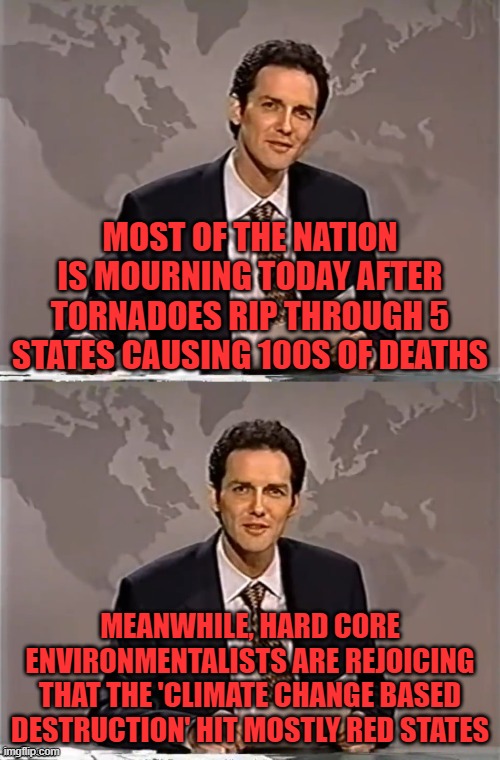 As long as it makes us go green say the libs. | MOST OF THE NATION IS MOURNING TODAY AFTER TORNADOES RIP THROUGH 5 STATES CAUSING 100S OF DEATHS; MEANWHILE, HARD CORE ENVIRONMENTALISTS ARE REJOICING THAT THE 'CLIMATE CHANGE BASED DESTRUCTION' HIT MOSTLY RED STATES | image tagged in weekend update with norm,climate change,greenies | made w/ Imgflip meme maker