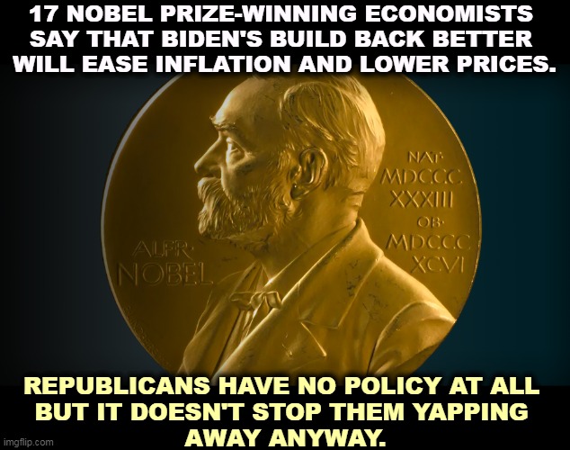 17 NOBEL PRIZE-WINNING ECONOMISTS 
SAY THAT BIDEN'S BUILD BACK BETTER 
WILL EASE INFLATION AND LOWER PRICES. REPUBLICANS HAVE NO POLICY AT ALL 
BUT IT DOESN'T STOP THEM YAPPING 
AWAY ANYWAY. | image tagged in nobel prize,economics,biden,good,republicans,zero | made w/ Imgflip meme maker