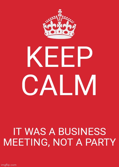 Keep Calm And Carry On Red Meme | KEEP CALM; IT WAS A BUSINESS MEETING, NOT A PARTY | image tagged in memes,keep calm and carry on red | made w/ Imgflip meme maker