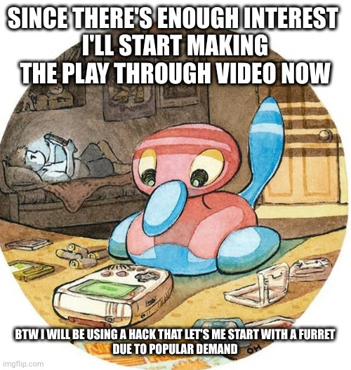 give me a day or two. also I might have to do it in parts | SINCE THERE'S ENOUGH INTEREST 
I'LL START MAKING THE PLAY THROUGH VIDEO NOW; BTW I WILL BE USING A HACK THAT LET'S ME START WITH A FURRET
DUE TO POPULAR DEMAND | made w/ Imgflip meme maker