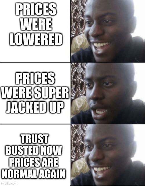 yay normal prices | PRICES WERE LOWERED; PRICES WERE SUPER JACKED UP; TRUST BUSTED NOW PRICES ARE NORMAL AGAIN | image tagged in happy sad happy | made w/ Imgflip meme maker