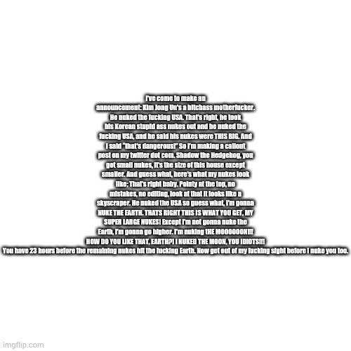 Blank Transparent Square | I've come to make an announcement: Kim Jong Un's a bitchass motherfuсker. He nuked the fuсking USA. That’s right, he took his Korean stupid ass nukes out and he nuked the fuсking USA, and he said his nukes were THIS BIG. And I said “that’s dangerous!” So I’m making a callout post on my twitter dot com. Shadow the Hedgehog, you got small nukes, it’s the size of this house except smaller. And guess what, here’s what my nukes look like; That’s right baby. Pointy at the top, no mistakes, no editing, look at that it looks like a skyscraper. He nuked the USA so guess what, I’m gonna NUKE THE EARTH. THATS RIGHT THIS IS WHAT YOU GET, MY SUPER LARGE NUKES! Except I’m not gonna nuke the Earth, I’m gonna go higher. I’m nuking tHE MOOOOOON!!! HOW DO YOU LIKE THAT, EARTH?! I NUKED THE MOON, YOU IDIOTS!!!

You have 23 hours before the remaining nukes hit the fuсking Earth. Now get out of my fuсking sight before I nuke you too. | image tagged in memes,blank transparent square | made w/ Imgflip meme maker