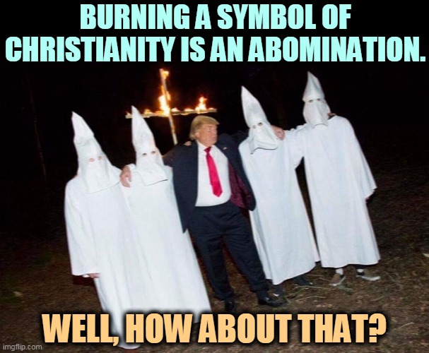 Trump and KKK burning a symbol of Christianity | BURNING A SYMBOL OF CHRISTIANITY IS AN ABOMINATION. WELL, HOW ABOUT THAT? | image tagged in trump and kkk burning a symbol of christianity,burning,christian,symbolism,kkk,ku klux klan | made w/ Imgflip meme maker