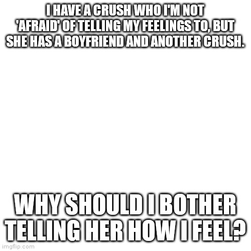 Why should I tell my crush how I feel when she has a boyfriend and another crush? | I HAVE A CRUSH WHO I'M NOT 'AFRAID' OF TELLING MY FEELINGS TO, BUT SHE HAS A BOYFRIEND AND ANOTHER CRUSH. WHY SHOULD I BOTHER TELLING HER HOW I FEEL? | image tagged in memes,blank transparent square,boyfriend,crush | made w/ Imgflip meme maker