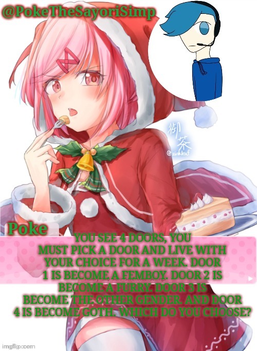 Poke's natsuki christmas template | YOU SEE 4 DOORS, YOU MUST PICK A DOOR AND LIVE WITH YOUR CHOICE FOR A WEEK. DOOR 1 IS BECOME A FEMBOY. DOOR 2 IS BECOME A FURRY. DOOR 3 IS BECOME THE OTHER GENDER. AND DOOR 4 IS BECOME GOTH. WHICH DO YOU CHOOSE? | image tagged in poke's natsuki christmas template | made w/ Imgflip meme maker