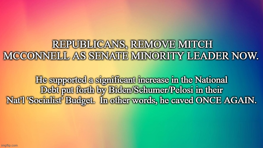 colorful background | REPUBLICANS, REMOVE MITCH MCCONNELL AS SENATE MINORITY LEADER NOW. He supported a significant increase in the National Debt put forth by Biden/Schumer/Pelosi in their Nat'l 'Socialist' Budget.  In other words, he caved ONCE AGAIN. | image tagged in colorful background | made w/ Imgflip meme maker