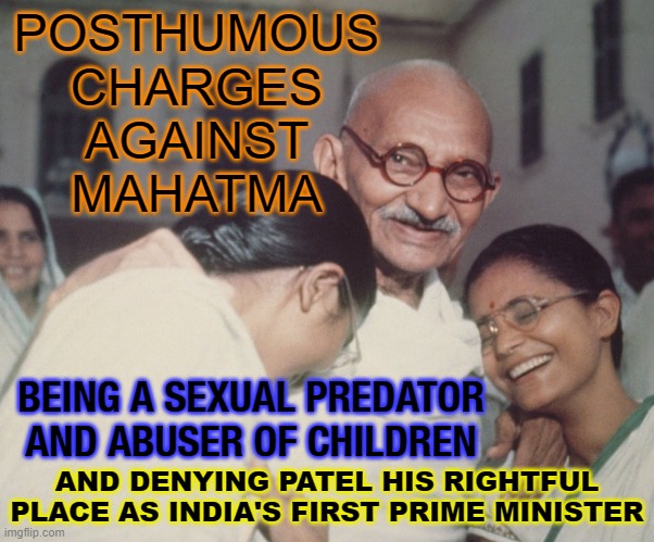 Posthumous Charges Against Mahatma | POSTHUMOUS
CHARGES
AGAINST
MAHATMA; BEING A SEXUAL PREDATOR
AND ABUSER OF CHILDREN; AND DENYING PATEL HIS RIGHTFUL PLACE AS INDIA'S FIRST PRIME MINISTER | image tagged in gandhi | made w/ Imgflip meme maker