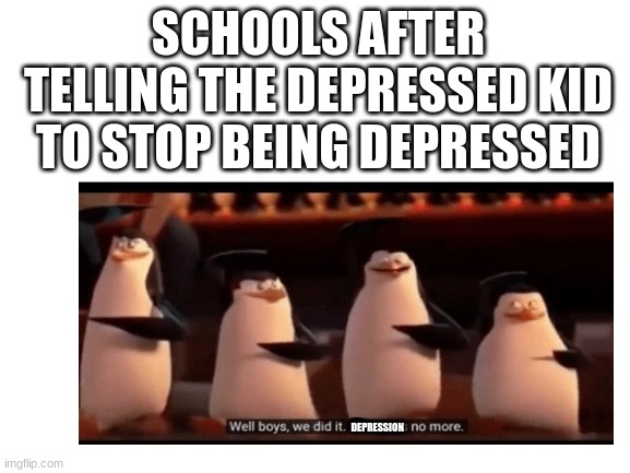 insert clever idea here | SCHOOLS AFTER TELLING THE DEPRESSED KID TO STOP BEING DEPRESSED; DEPRESSION | image tagged in blank white template,memes,funny,penguins of madagascar | made w/ Imgflip meme maker