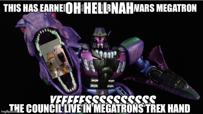 This has earned a big fat Beast Wars Megatron “Yeeeeessssssssss” | OH HELL NAH; THE COUNCIL LIVE IN MEGATRONS TREX HAND | image tagged in this has earned a big fat beast wars megatron yeeeeessssssssss,Transformemes | made w/ Imgflip meme maker