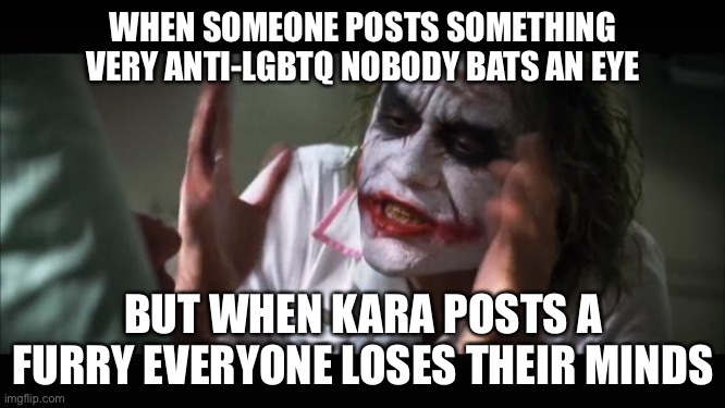 We live in a society | WHEN SOMEONE POSTS SOMETHING VERY ANTI-LGBTQ NOBODY BATS AN EYE; BUT WHEN KARA POSTS A FURRY EVERYONE LOSES THEIR MINDS | image tagged in memes,and everybody loses their minds | made w/ Imgflip meme maker