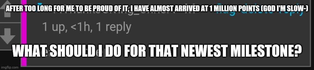 Tea moment | AFTER TOO LONG FOR ME TO BE PROUD OF IT, I HAVE ALMOST ARRIVED AT 1 MILLION POINTS (GOD I'M SLOW-); WHAT SHOULD I DO FOR THAT NEWEST MILESTONE? | image tagged in tea moment | made w/ Imgflip meme maker