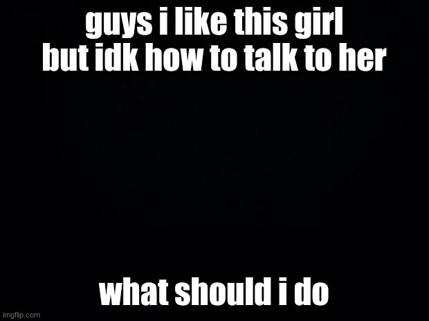 her name is rebecca | guys i like this girl but idk how to talk to her; what should i do | image tagged in black background | made w/ Imgflip meme maker