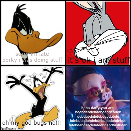 no way??????????????????? | sorry im late porky i was doing stuff; it's ok i am stuff; haha daffy you are 
bdebdebdebdebdebdebdeb
debdebdebdebdebdebde
bdebdebdebdebdebdebdebdebde
bdebdebdebdebdedbdebdbedbdeb; oh my god bugs no!!! | image tagged in daffy duck,bugs bunny,bugs bunny communist,porky pig,memes | made w/ Imgflip meme maker