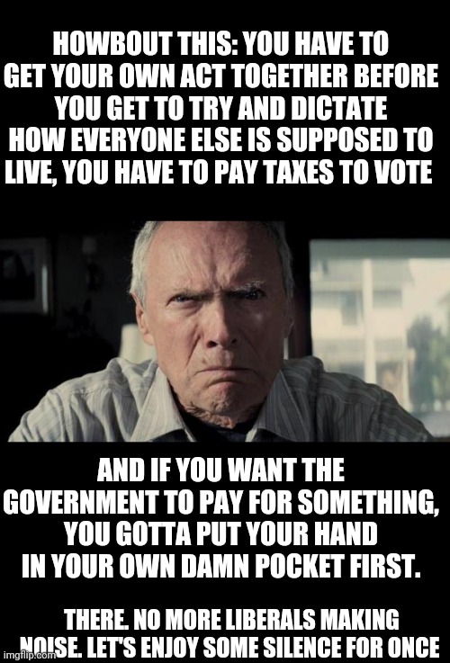 Mad Clint Eastwood | HOWBOUT THIS: YOU HAVE TO GET YOUR OWN ACT TOGETHER BEFORE YOU GET TO TRY AND DICTATE HOW EVERYONE ELSE IS SUPPOSED TO LIVE, YOU HAVE TO PAY TAXES TO VOTE; AND IF YOU WANT THE GOVERNMENT TO PAY FOR SOMETHING, YOU GOTTA PUT YOUR HAND IN YOUR OWN DAMN POCKET FIRST. THERE. NO MORE LIBERALS MAKING NOISE. LET'S ENJOY SOME SILENCE FOR ONCE | image tagged in mad clint eastwood | made w/ Imgflip meme maker