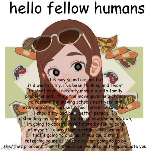 my username will be changed to "thenewvalerie" in a few days. | hello fellow humans; this may sound absurd but it's worth a try. i've been thinking and i want to start over. i recently moved due to family problems and i think the move gave me a chance to restart. i'm moving schools next year and everyone at my current school hates me so i think i should try and be a better person. i'm disbanding my band and starting a new one on my own, im going to accept myself more by taking care of myself. i always had terrible self-care and that's going to change. if you could start referring to me as Valerie as i am going to go by she/they pronouns from this point on i would greatly appreciate you. | image tagged in thenewvalerie | made w/ Imgflip meme maker