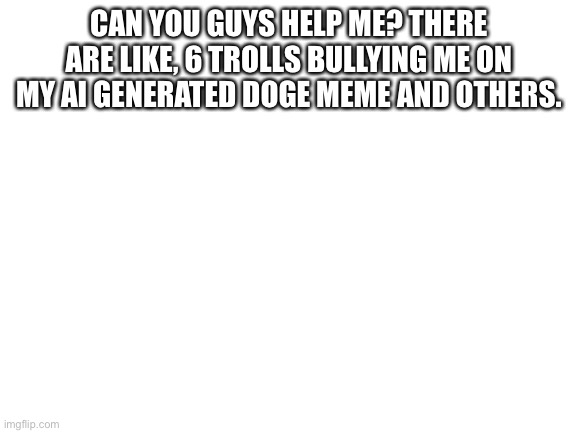 Help pls | CAN YOU GUYS HELP ME? THERE ARE LIKE, 6 TROLLS BULLYING ME ON MY AI GENERATED DOGE MEME AND OTHERS. | image tagged in blank white template | made w/ Imgflip meme maker