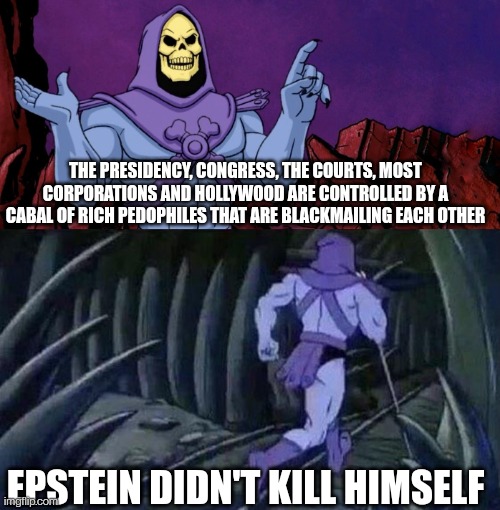Skeletorestein | THE PRESIDENCY, CONGRESS, THE COURTS, MOST CORPORATIONS AND HOLLYWOOD ARE CONTROLLED BY A CABAL OF RICH PEDOPHILES THAT ARE BLACKMAILING EACH OTHER; EPSTEIN DIDN'T KILL HIMSELF | image tagged in he man skeleton advices,jeffrey epstein,pedophiles,government corruption,scumbag hollywood | made w/ Imgflip meme maker