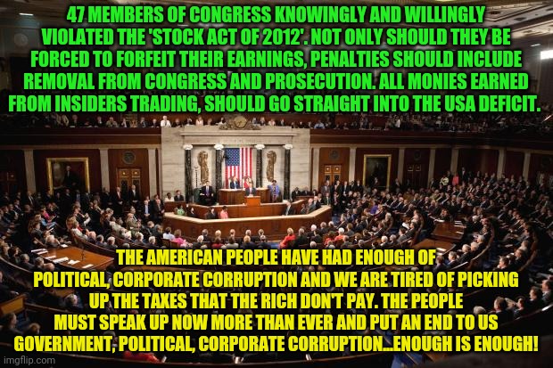 Congress | 47 MEMBERS OF CONGRESS KNOWINGLY AND WILLINGLY VIOLATED THE 'STOCK ACT OF 2012'. NOT ONLY SHOULD THEY BE FORCED TO FORFEIT THEIR EARNINGS, PENALTIES SHOULD INCLUDE REMOVAL FROM CONGRESS AND PROSECUTION. ALL MONIES EARNED FROM INSIDERS TRADING, SHOULD GO STRAIGHT INTO THE USA DEFICIT. THE AMERICAN PEOPLE HAVE HAD ENOUGH OF POLITICAL, CORPORATE CORRUPTION AND WE ARE TIRED OF PICKING UP THE TAXES THAT THE RICH DON'T PAY. THE PEOPLE MUST SPEAK UP NOW MORE THAN EVER AND PUT AN END TO US GOVERNMENT, POLITICAL, CORPORATE CORRUPTION...ENOUGH IS ENOUGH! | image tagged in congress | made w/ Imgflip meme maker