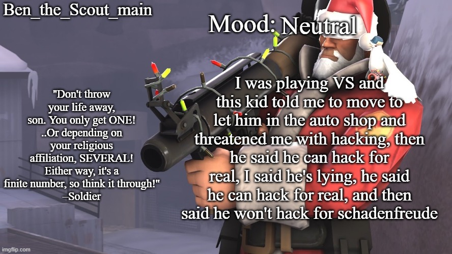 Ben's TF2 Christmas temp | Neutral; I was playing VS and this kid told me to move to let him in the auto shop and threatened me with hacking, then he said he can hack for real, I said he's lying, he said he can hack for real, and then said he won't hack for schadenfreude | image tagged in ben's tf2 christmas temp | made w/ Imgflip meme maker