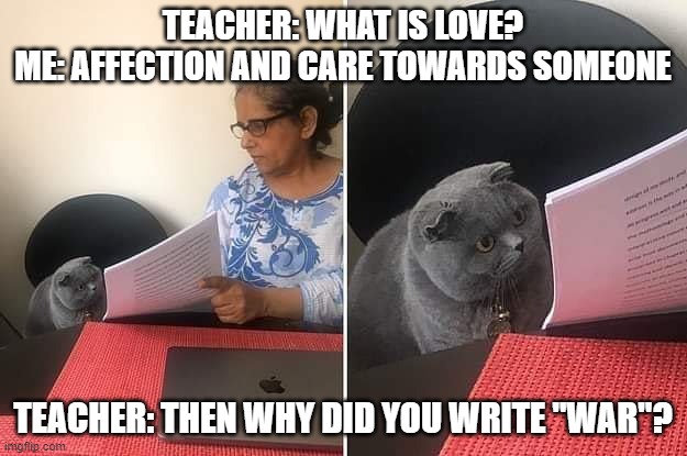 kaguya and president be like: y e z |  TEACHER: WHAT IS LOVE?
ME: AFFECTION AND CARE TOWARDS SOMEONE; TEACHER: THEN WHY DID YOU WRITE "WAR"? | image tagged in woman showing paper to cat,anime meme,funny,memes,if you know what i mean,anime | made w/ Imgflip meme maker
