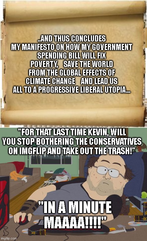 ..AND THUS CONCLUDES MY MANIFESTO ON HOW MY GOVERNMENT SPENDING BILL WILL FIX POVERTY,    SAVE THE WORLD FROM THE GLOBAL EFFECTS OF CLIMATE CHANGE    AND LEAD US ALL TO A PROGRESSIVE LIBERAL UTOPIA... "FOR THAT LAST TIME KEVIN, WILL YOU STOP BOTHERING THE CONSERVATIVES ON IMGFLIP AND TAKE OUT THE TRASH!"; "IN A MINUTE MAAAA!!!!" | image tagged in parchment,memes,rpg fan | made w/ Imgflip meme maker