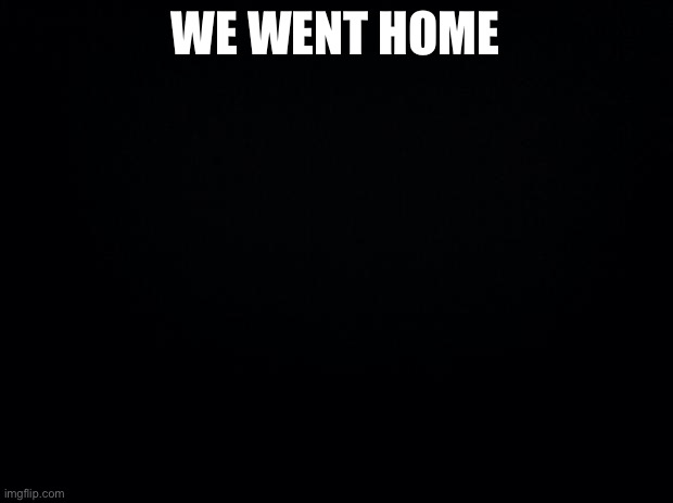 Black background | WE WENT HOME | image tagged in black background | made w/ Imgflip meme maker