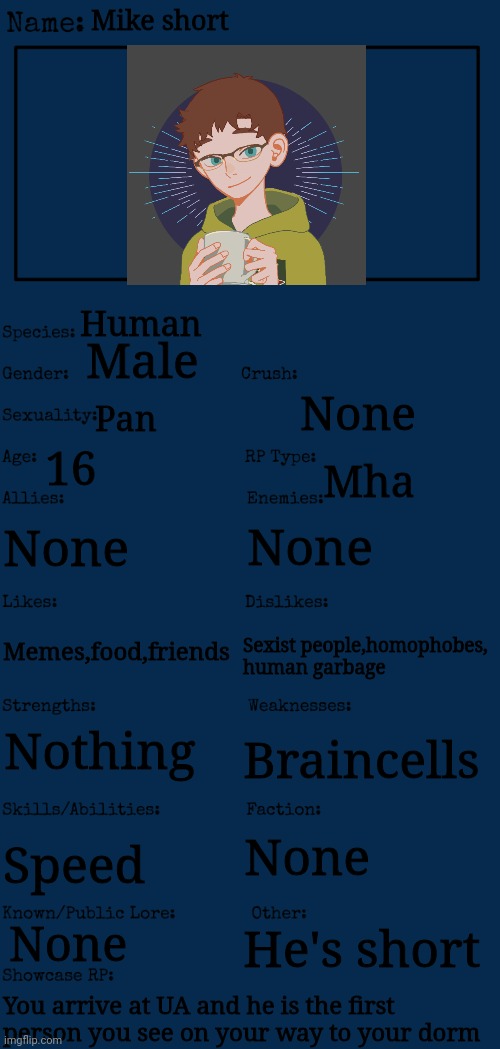 First post in a while | Mike short; Human; Male; None; Pan; 16; Mha; None; None; Memes,food,friends; Sexist people,homophobes, human garbage; Nothing; Braincells; None; Speed; He's short; None; You arrive at UA and he is the first person you see on your way to your dorm | image tagged in mha | made w/ Imgflip meme maker