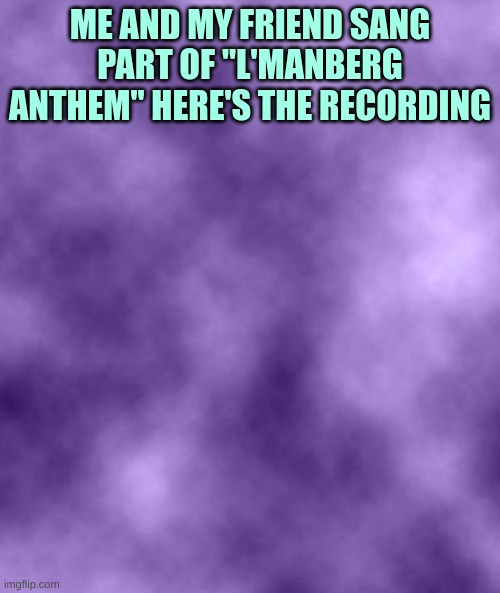 https://voca.ro/1iCj4MQOxK92 | ME AND MY FRIEND SANG PART OF "L'MANBERG ANTHEM" HERE'S THE RECORDING | image tagged in purple background smoky soc | made w/ Imgflip meme maker