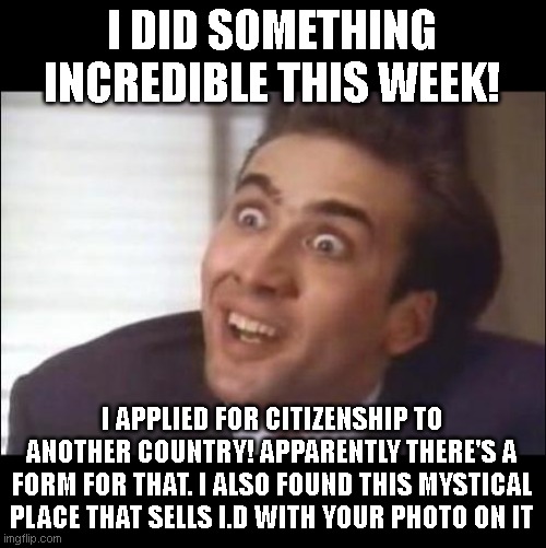 It was a wild ride! |  I DID SOMETHING INCREDIBLE THIS WEEK! I APPLIED FOR CITIZENSHIP TO ANOTHER COUNTRY! APPARENTLY THERE'S A FORM FOR THAT. I ALSO FOUND THIS MYSTICAL PLACE THAT SELLS I.D WITH YOUR PHOTO ON IT | image tagged in sarcasm | made w/ Imgflip meme maker
