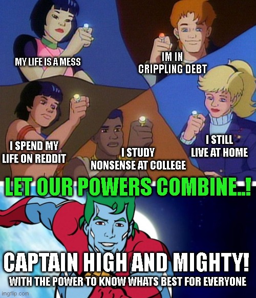 Captain planet with everybody | MY LIFE IS A MESS; IM IN CRIPPLING DEBT; I STILL LIVE AT HOME; I SPEND MY LIFE ON REDDIT; I STUDY NONSENSE AT COLLEGE; LET OUR POWERS COMBINE..! CAPTAIN HIGH AND MIGHTY! WITH THE POWER TO KNOW WHATS BEST FOR EVERYONE | image tagged in captain planet with everybody | made w/ Imgflip meme maker