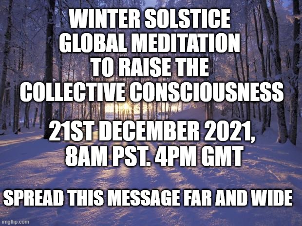 Global meditation to raise the collective consciousness | WINTER SOLSTICE 
GLOBAL MEDITATION 
TO RAISE THE 
COLLECTIVE CONSCIOUSNESS; 21ST DECEMBER 2021, 
8AM PST. 4PM GMT; SPREAD THIS MESSAGE FAR AND WIDE | image tagged in winter solstice,meditation,ascension,3d to 5d | made w/ Imgflip meme maker