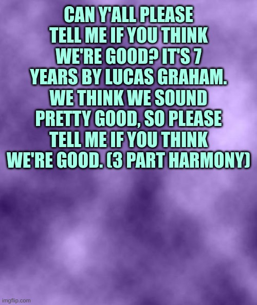 https://voca.ro/1fZmqVqx2vqF | CAN Y'ALL PLEASE TELL ME IF YOU THINK WE'RE GOOD? IT'S 7 YEARS BY LUCAS GRAHAM. WE THINK WE SOUND PRETTY GOOD, SO PLEASE TELL ME IF YOU THINK WE'RE GOOD. (3 PART HARMONY) | image tagged in purple background smoky soc | made w/ Imgflip meme maker
