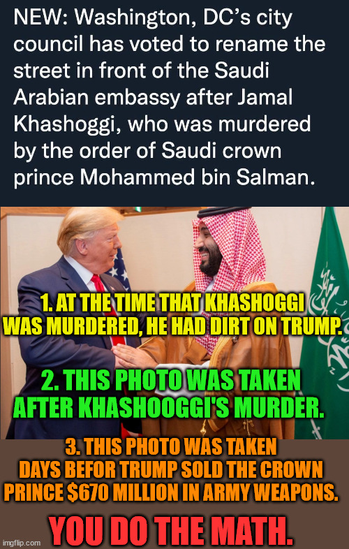 We know what happened to Epstein.  Do the math. | 1. AT THE TIME THAT KHASHOGGI WAS MURDERED, HE HAD DIRT ON TRUMP. 2. THIS PHOTO WAS TAKEN AFTER KHASHOOGGI'S MURDER. 3. THIS PHOTO WAS TAKEN DAYS BEFOR TRUMP SOLD THE CROWN PRINCE $670 MILLION IN ARMY WEAPONS. YOU DO THE MATH. | image tagged in trump lost,thank you brandon,biden 2024,newsome,cuomo | made w/ Imgflip meme maker