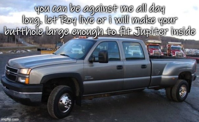 your comments mean nothing to me | you can be against me all day long. let Roy live or i will make your butthole large enough to fit Jupiter inside | image tagged in 06 chevy silverado | made w/ Imgflip meme maker