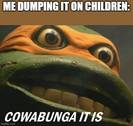 Cowabunga it is | ME DUMPING IT ON CHILDREN: | image tagged in cowabunga it is | made w/ Imgflip meme maker
